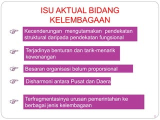 2 
ISU AKTUAL BIDANG 
KELEMBAGAAN 
 Kecenderungan mengutamakan pendekatan 
struktural daripada pendekatan fungsional 
 Terjadinya benturan dan tarik-menarik 
kewenangan 
 Besaran organisasi belum proporsional 
 Disharmoni antara Pusat dan Daerah 
 Terfragmentasinya urusan pemerintahan ke 
berbagai jenis kelembagaan 
 