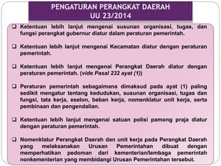  Ketentuan lebih lanjut mengenai susunan organisasi, tugas, dan 
fungsi perangkat gubernur diatur dalam peraturan pemerintah. 
 Ketentuan lebih lanjut mengenai Kecamatan diatur dengan peraturan 
pemerintah. 
 Ketentuan lebih lanjut mengenai Perangkat Daerah diatur dengan 
peraturan pemerintah. (vide Pasal 232 ayat (1)) 
 Peraturan pemerintah sebagaimana dimaksud pada ayat (1) paling 
sedikit mengatur tentang kedudukan, susunan organisasi, tugas dan 
fungsi, tata kerja, eselon, beban kerja, nomenklatur unit kerja, serta 
pembinaan dan pengendalian. 
 Ketentuan lebih lanjut mengenai satuan polisi pamong praja diatur 
dengan peraturan pemerintah. 
 Nomenklatur Perangkat Daerah dan unit kerja pada Perangkat Daerah 
yang melaksanakan Urusan Pemerintahan dibuat dengan 
memperhatikan pedoman dari kementerian/lembaga pemerintah 
nonkementerian yang membidangi Urusan Pemerintahan tersebut. 
 