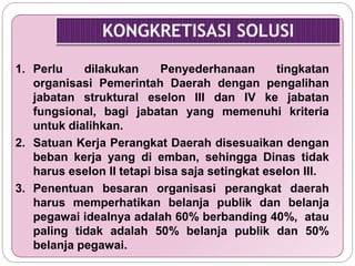 1. Perlu dilakukan Penyederhanaan tingkatan 
organisasi Pemerintah Daerah dengan pengalihan 
jabatan struktural eselon III dan IV ke jabatan 
fungsional, bagi jabatan yang memenuhi kriteria 
untuk dialihkan. 
2. Satuan Kerja Perangkat Daerah disesuaikan dengan 
beban kerja yang di emban, sehingga Dinas tidak 
harus eselon II tetapi bisa saja setingkat eselon III. 
3. Penentuan besaran organisasi perangkat daerah 
harus memperhatikan belanja publik dan belanja 
pegawai idealnya adalah 60% berbanding 40%, atau 
paling tidak adalah 50% belanja publik dan 50% 
belanja pegawai. 
 
