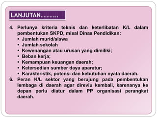 4. Perlunya kriteria teknis dan keterlibatan K/L dalam 
pembentukan SKPD, misal Dinas Pendidikan: 
 Jumlah murid/siswa 
 Jumlah sekolah 
 Kewenangan atau urusan yang dimiliki; 
 Beban kerja; 
 Kemampuan keuangan daerah; 
 Ketersedian sumber daya aparatur; 
 Karakteristik, potensi dan kebutuhan nyata daerah. 
6. Peran K/L sektor yang berujung pada pembentukan 
lembaga di daerah agar direviu kembali, karenanya ke 
depan perlu diatur dalam PP organisasi perangkat 
daerah. 
 