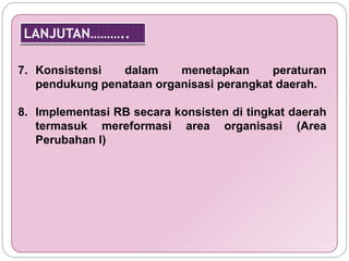7. Konsistensi dalam menetapkan peraturan 
pendukung penataan organisasi perangkat daerah. 
8. Implementasi RB secara konsisten di tingkat daerah 
termasuk mereformasi area organisasi (Area 
Perubahan I) 
 
