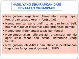 28 
HASIL YANG DIHARAPKAN DARI 
PENATAAN ORGANISASI 
 Mewujudkan organisasi Pemerintah yang tepat 
fungsi dan tepat ukuran (rightsizing) 
 Mengurangi tumpang tindih tugas dan fungsi baik 
internal maupun eksternal pada organisasi pemda 
 Mengurangi fragmentasi tugas dan fungsi 
 Menyempurnakan diferensiasi organisasi pemda 
agar lebih tepat dan sesuai ketentuan yang 
berlaku. 
 Mewujudkan efektifitas dan efisiensi pelaksanaan 
tugas dan fungsi masing-masing SKPD 
 