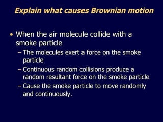 Explain what causes Brownian motion When the air molecule collide with a smoke particle The molecules exert a force on the smoke particle Continuous random collisions produce a random resultant force on the smoke particle Cause the smoke particle to move randomly and continuously. 