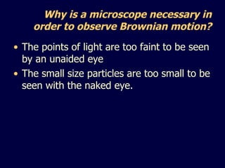Why is a microscope necessary in order to observe Brownian motion? The points of light are too faint to be seen by an unaided eye The small size particles are too small to be seen with the naked eye. 