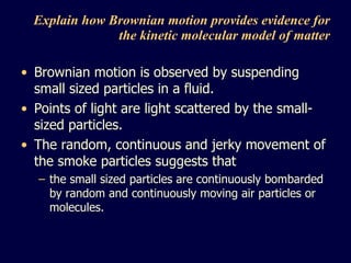 Explain how Brownian motion provides evidence for the kinetic molecular model of matter Brownian motion is observed by suspending small sized particles in a fluid. Points of light are light scattered by the small-sized particles. The random, continuous and jerky movement of the smoke particles suggests that  the small sized particles are continuously bombarded by random and continuously moving air particles or molecules. 