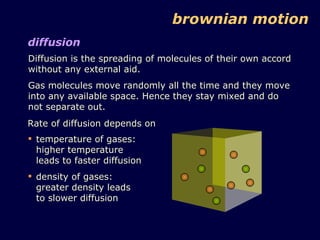 Diffusion is the spreading of molecules of their own accord without any external aid. Gas molecules move randomly all the time and they move into any available space. Hence they stay mixed and do not separate out. brownian motion diffusion Rate of diffusion depends on temperature of gases: higher temperature leads to faster diffusion density of gases: greater density leads to slower diffusion 
