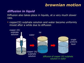 diffusion in liquid Diffusion also takes place in liquids, at a very much slower rate. copper(II) sulphate solution and water become uniformly mixed after a while due to diffusion lid water copper (II) sulphate solution copper (II) sulphate solution diffusion of copper (II) sulphate solution in water single uniform layer brownian motion 