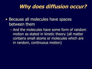 Why does diffusion occur? Because all molecules have spaces between them And the molecules have some form of random motion as stated in kinetic theory (all matter contains small atoms or molecules which are in random, continuous motion) 