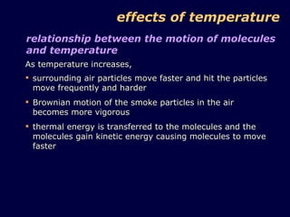 effects of temperature As temperature increases,  relationship between the motion of molecules and temperature surrounding air particles move faster and hit the particles move frequently and harder Brownian motion of the smoke particles in the air becomes more vigorous thermal energy is transferred to the molecules and the molecules gain kinetic energy causing molecules to move faster 