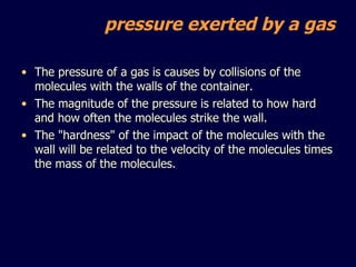 The pressure of a gas is causes by collisions of the molecules with the walls of the container.  The magnitude of the pressure is related to how hard and how often the molecules strike the wall. The "hardness" of the impact of the molecules with the wall will be related to the velocity of the molecules times the mass of the molecules. pressure exerted by a gas 