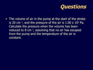 Questions  The volume of air in the pump at the start of the stroke is 20 cm  3 , and the pressure of the air is 1.00 x 10 5  Pa. Calculate the pressure when the volume has been reduced to 8 cm  3 , assuming that no air has escaped from the pump and the temperature of the air is constant. 