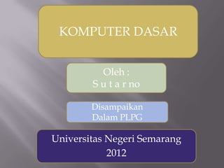 KOMPUTER DASAR
Oleh :
S u t a r no
Disampaikan
Dalam PLPG

Universitas Negeri Semarang
2012

 