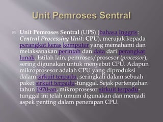  Unit Pemroses Sentral (UPS) (bahasa Inggris:
Central Processing Unit; CPU), merujuk kepada
perangkat keras komputer yang memahami dan
melaksanakan perintah dan data dari perangkat
lunak. Istilah lain, pemroses/prosesor (processor),
sering digunakan untuk menyebut CPU. Adapun
mikroprosesor adalah CPU yang diproduksi
dalam sirkuit terpadu, seringkali dalam sebuah
paket sirkuit terpadu-tunggal. Sejak pertengahan
tahun 1970-an, mikroprosesor sirkuit terpadu-
tunggal ini telah umum digunakan dan menjadi
aspek penting dalam penerapan CPU.
 