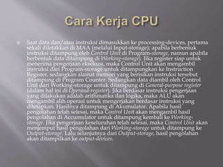  Saat data dan/atau instruksi dimasukkan ke processing-devices, pertama
sekali diletakkan di MAA (melalui Input-storage); apabila berbentuk
instruksi ditampung oleh Control Unit di Program-storage, namun apabila
berbentuk data ditampung di Working-storage). Jika register siap untuk
menerima pengerjaan eksekusi, maka Control Unit akan mengambil
instruksi dari Program-storage untuk ditampungkan ke Instruction
Register, sedangkan alamat memori yang berisikan instruksi tersebut
ditampung di Program Counter. Sedangkan data diambil oleh Control
Unit dari Working-storage untuk ditampung di General-purpose register
(dalam hal ini di Operand-register). Jika berdasar instruksi pengerjaan
yang dilakukan adalah arithmatika dan logika, maka ALU akan
mengambil alih operasi untuk mengerjakan berdasar instruksi yang
ditetapkan. Hasilnya ditampung di Akumulator. Apabila hasil
pengolahan telah selesai, maka Control Unit akan mengambil hasil
pengolahan di Accumulator untuk ditampung kembali ke Working-
storage. Jika pengerjaan keseluruhan telah selesai, maka Control Unit akan
menjemput hasil pengolahan dari Working-storage untuk ditampung ke
Output-storage. Lalu selanjutnya dari Output-storage, hasil pengolahan
akan ditampilkan ke output-devices.
 