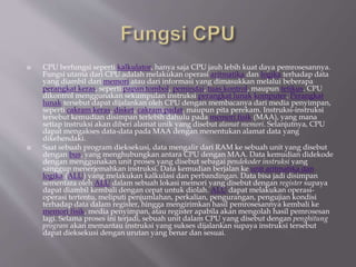  CPU berfungsi seperti kalkulator, hanya saja CPU jauh lebih kuat daya pemrosesannya.
Fungsi utama dari CPU adalah melakukan operasi aritmatika dan logika terhadap data
yang diambil dari memori atau dari informasi yang dimasukkan melalui beberapa
perangkat keras, seperti papan tombol, pemindai, tuas kontrol, maupun tetikus. CPU
dikontrol menggunakan sekumpulan instruksi perangkat lunak komputer. Perangkat
lunak tersebut dapat dijalankan oleh CPU dengan membacanya dari media penyimpan,
seperti cakram keras, disket, cakram padat, maupun pita perekam. Instruksi-instruksi
tersebut kemudian disimpan terlebih dahulu pada memori fisik (MAA), yang mana
setiap instruksi akan diberi alamat unik yang disebut alamat memori. Selanjutnya, CPU
dapat mengakses data-data pada MAA dengan menentukan alamat data yang
dikehendaki.
 Saat sebuah program dieksekusi, data mengalir dari RAM ke sebuah unit yang disebut
dengan bus, yang menghubungkan antara CPU dengan MAA. Data kemudian didekode
dengan menggunakan unit proses yang disebut sebagai pendekoder instruksi yang
sanggup menerjemahkan instruksi. Data kemudian berjalan ke unit aritmatika dan
logika (ALU) yang melakukan kalkulasi dan perbandingan. Data bisa jadi disimpan
sementara oleh ALU dalam sebuah lokasi memori yang disebut dengan register supaya
dapat diambil kembali dengan cepat untuk diolah. ALU dapat melakukan operasi-
operasi tertentu, meliputi penjumlahan, perkalian, pengurangan, pengujian kondisi
terhadap data dalam register, hingga mengirimkan hasil pemrosesannya kembali ke
memori fisik, media penyimpan, atau register apabila akan mengolah hasil pemrosesan
lagi. Selama proses ini terjadi, sebuah unit dalam CPU yang disebut dengan penghitung
program akan memantau instruksi yang sukses dijalankan supaya instruksi tersebut
dapat dieksekusi dengan urutan yang benar dan sesuai.
 
