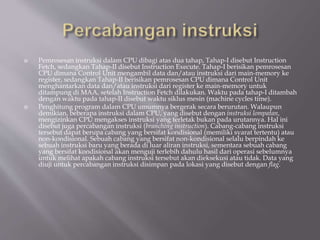  Pemrosesan instruksi dalam CPU dibagi atas dua tahap, Tahap-I disebut Instruction
Fetch, sedangkan Tahap-II disebut Instruction Execute. Tahap-I berisikan pemrosesan
CPU dimana Control Unit mengambil data dan/atau instruksi dari main-memory ke
register, sedangkan Tahap-II berisikan pemrosesan CPU dimana Control Unit
menghantarkan data dan/atau instruksi dari register ke main-memory untuk
ditampung di MAA, setelah Instruction Fetch dilakukan. Waktu pada tahap-I ditambah
dengan waktu pada tahap-II disebut waktu siklus mesin (machine cycles time).
 Penghitung program dalam CPU umumnya bergerak secara berurutan. Walaupun
demikian, beberapa instruksi dalam CPU, yang disebut dengan instruksi lompatan,
mengizinkan CPU mengakses instruksi yang terletak bukan pada urutannya. Hal ini
disebut juga percabangan instruksi (branching instruction). Cabang-cabang instruksi
tersebut dapat berupa cabang yang bersifat kondisional (memiliki syarat tertentu) atau
non-kondisional. Sebuah cabang yang bersifat non-kondisional selalu berpindah ke
sebuah instruksi baru yang berada di luar aliran instruksi, sementara sebuah cabang
yang bersifat kondisional akan menguji terlebih dahulu hasil dari operasi sebelumnya
untuk melihat apakah cabang instruksi tersebut akan dieksekusi atau tidak. Data yang
diuji untuk percabangan instruksi disimpan pada lokasi yang disebut dengan flag.
 