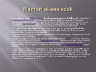  Memori akses acak (bahasa Inggris: Random access memory, RAM) adalah sebuah tipe
penyimpanan komputer yang isinya dapat diakses dalam waktu yang tetap tidak
memperdulikan letak data tersebut dalam memori. Ini berlawanan dengan alat memori
urut, seperti tape magnetik, disk dan drum, di mana gerakan mekanikal dari media
penyimpanan memaksa komputer untuk mengakses data secara berurutan.
 Pertama kali dikenal pada tahun 60'an. Hanya saja saat itu memori semikonduktor
belumlah populer karena harganya yang sangat mahal. Saat itu lebih lazim untuk
menggunakan memori utama magnetic.
 Perusahaan semikonduktor seperti Intel memulai debutnya dengan memproduksi RAM
, lebih tepatnya jenis DRAM.
 Biasanya RAM dapat ditulis dan dibaca, berlawanan dengan ROM (read-only-memory),
RAM biasanya digunakan untuk penyimpanan primer (memori utama) dalam komputer
untuk digunakan dan mengubah informasi secara aktif, meskipun beberapa alat
menggunakan beberapa jenis RAM untuk menyediakan penyimpanan sekunder jangka-
panjang.
 Tetapi ada juga yang berpendapat bahwa ROM merupakan jenis lain dari RAM, karena
sifatnya yang sebenarnya juga Random Access seperti halnya SRAM ataupun DRAM.
Hanya saja memang proses penulisan pada ROM membutuhkan proses khusus yang
tidak semudah dan fleksibel seperti halnya pada SRAM atau DRAM. Selain itu beberapa
bagian dari space addres RAM ( memori utama ) dari sebuah sistem yang dipetakan
kedalam satu atau dua chip ROM.
 
