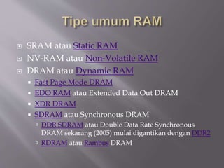  SRAM atau Static RAM
 NV-RAM atau Non-Volatile RAM
 DRAM atau Dynamic RAM
 Fast Page Mode DRAM
 EDO RAM atau Extended Data Out DRAM
 XDR DRAM
 SDRAM atau Synchronous DRAM
 DDR SDRAM atau Double Data Rate Synchronous
DRAM sekarang (2005) mulai digantikan dengan DDR2
 RDRAM atau Rambus DRAM
 