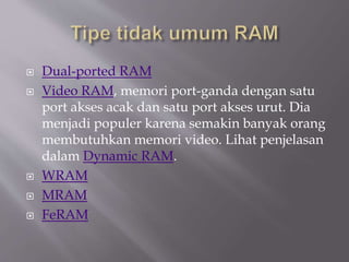  Dual-ported RAM
 Video RAM, memori port-ganda dengan satu
port akses acak dan satu port akses urut. Dia
menjadi populer karena semakin banyak orang
membutuhkan memori video. Lihat penjelasan
dalam Dynamic RAM.
 WRAM
 MRAM
 FeRAM
 