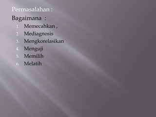 Permasalahan :
Bagaimana :
1. Memecahkan ,
2. Mediagnosis
3. Mengkorelasikan
4. Menguji
5. Memilih
6. Melatih
 