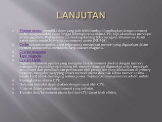  Memori utama: memiliki akses yang jauh lebih lambat dibandingkan dengan memori
cache, dengan waktu akses hingga beberapa ratus siklus CPU, tapi ukurannya mencapai
satuan gigabyte. Waktu akses pun kadang-kadang tidak seragam, khususnya dalam
kasus mesin-mesin Non-uniform memory access (NUMA).
 Cache cakram magnetis, yang sebenarnya merupakan memori yang digunakan dalam
memori utama untuk membantu kerja cakram magnetis.
 Cakram magnetis
 Tape magnetis
 Cakram Optik
Bagian dari sistem operasi yang mengatur hirarki memori disebut dengan memory
manager.Di era multiprogramming ini, memory manager digunakan untuk mencegah
satu proses dari penulisan dan pembacaan oleh proses lain yang dilokasikan di primary
memory, mengatur swapping antara memori utama dan disk ketika memori utama
terlalu kecil untuk memegang semua proses. Tujuan dari manajemen ini adalah untuk:
 Meningkatkan utilitas CPU.
 Data dan instruksi dapat diakses dengan cepat oleh CPU.
 Efisiensi dalam pemakaian memori yang terbatas.
 Transfer dari/ke memori utama ke/dari CPU dapat lebih efisien.
 