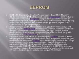  EEPROM (Electrically Erasable Programmable Read-Only Memory,
ditulis pula dengan E2PROM) adalah sejenis chip memori tidak-terhapus
yang digunakan dalam komputer dan peralatan elektronik lain untuk
menyimpan sejumlah konfigurasi data pada alat elektronik tersebut yang
tetap harus terjaga meskipun sumber daya diputuskan, seperti tabel
kalibrasi atau kofigurasi perangkat.
 Pengembangan EEPROM lebih lanjut menghasilkan bentuk yang lebih
spesifik, seperti memori kilat (flash memory). Memori kilat lebih ekonomis
daripada perangkat EEPROM tradisional, sehingga banyak dipakai
dalam perangkat keras yang mampu menyimpan data statik yang lebih
banyak (seperti USB flash drive).
 Kelebihan utama dari EEPROM dibandingkan EPROM adalah ia dapat
dihapus per blok data tergantung alamat yang diinginkan untuk dihapus
secara elektrik. sementara EPROM tidak bisa dihapus per blok data tetapi
keseluruhannya terhapus dan menghapus datanya dengan sinar
ultraviolet. Jika RAM tidak memiliki batasan dalam hal baca-tulis
memori, maka EEPROM sebaliknya. Beberapa jenis EEPROM keluaran
pertama hanya dapat dihapus dan ditulis ulang (erase-rewrite) sebanyak
100 kali sedangkan model terbaru bisa sampai 100.000 kali.
 