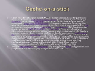  Cache-on-a-stick (disingkat menjadi COASt) merupakan sebuah standar pemaketan
modul-modul memori Static Random Access Memory (SRAM) yang digunakan sebagai
cache level 2 dalam sebuah komputer. Modul-modul COASt terlihat seperti halnya
modul-modul Single Inline Memory Module (SIMM) meski memiliki ukuran yang lebih
besar. Modul-modul ini populer digunakan pada awal dekade hingga pertengahan 1990-
an, dipasangkan dengan prosesor Intel 80486 atau Intel Pentium (dan yang kompatibel
dengannya seperti AMD K5, AMD K6, dan Cyrix 6x86). Tetapi, modul-modul ini
ditinggalkan mengingat prosesor modern telah mengintegrasikan cache level 2 di dalam
prosesor itu sendiri (dalam prosesor Intel, hal ini dimulai pada prosesor Intel Pentium
Pro), meski beberapa motherboard mampu menjadikan COASt sebagai cache level 3. Pada
tahun-tahun itu, komputer yang memiliki kinerja tinggi (dan tentunya mahal) umumnya
menggunakan COASt yang memiliki kapasitas hingga 512 KB atau 1024 KB, sementara
komputer yang murah tidak menggunakannya (hanya menggunakan apa yang
disediakan prosesor). COASt yang lebih baru, bahkan telah dibuat dengan
menggunakan pipelined-burst SRAM, sehingga kinerjanya lebih tinggi lagi.
 Prosesor Intel Pentium II dan Pentium III yang menggunakan Slot-1 menggunakan cache
yang terpisah dari prosesor yang merupakan evolusi dari COASt.
 