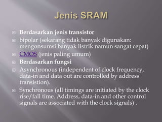  Berdasarkan jenis transistor
 bipolar (sekarang tidak banyak digunakan:
mengonsumsi banyak listrik namun sangat cepat)
 CMOS (jenis paling umum)
 Berdasarkan fungsi
 Asynchronous (independent of clock frequency,
data-in and data out are controlled by address
transistion).
 Synchronous (all timings are initiated by the clock
rise/fall time. Address, data-in and other control
signals are associated with the clock signals) .
 