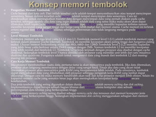  Pengertian Memori Tembolok
 Cache berasal dari kata cash. Dari istilah tersebut cache adalah tempat menyembunyikan atau tempat menyimpan
sementara. Sesuai definisi tersebut cache memori adalah tempat menyimpan data sementara. Cara ini
dimaksudkan untuk meningkatkan transfer data dengan menyimpan data yang pernah diakses pada cache
tersebut, sehingga apabila ada data yang ingin diakses adalah data yang sama maka maka akses akan dapat
dilakukan lebih cepat.Cache memori ini adalah memori tipe SDRAM yang memiliki kapasitas terbatas namun
memiliki kecepatan yang sangat tinggi dan harga yang lebih mahal dari memori utama. Cache memori ini terletak
antara register dan RAM (memori utama) sehingga pemrosesan data tidak langsung mengacu pada memori
utama.
 Level Memori Tembolok
 Tembolok memori ada tiga level yaitu L1,L2 dan L3. Tembolok memori level 1 (L1) adalah tembolok memori yang
terletak dalam prosesor (cache internal). Tembolok ini memiliki kecepatan akses paling tinggi dan harganya paling
mahal. Ukuran memori berkembang mulai dari 8Kb, 64Kb dan 128Kb.Tembolok level 2 (L2) memiliki kapasitas
yang lebih besar yaitu berkisar antara 256Kb sampai dengan 2Mb. Namun tembolok L2 ini memiliki kecepatan
yang lebih rendah dari tembolok L1. Tembolok L2 terletak terpisah dengan prosesor atau disebut dengan cache
eksternal. Sedangkan tembolok level 3 hanya dimiliki oleh prosesor yang memiliki unit lebih dari satu misalnya
dualcore dan quadcore. Fungsinya adalah untuk mengontrol data yang masuk dari tembolok L2 dari masing-
masing inti prosesor.
 Cara Kerja Memori Tembolok
 Jika prosesor membutuhkan suatu data, pertama-tama ia akan mencarinya pada tembolok. Jika data ditemukan,
prosesor akan langsung membacanya dengan delay yang sangat kecil. Tetapi jika data yang dicari tidak
ditemukan,prosesor akan mencarinya pada RAM yang kecepatannya lebih rendah. Pada umumnya, tembolok
dapat menyediakan data yang dibutuhkan oleh prosesor sehingga pengaruh kerja RAM yang lambat dapat
dikurangi. Dengan cara ini maka memory bandwidth akan naik dan kerja prosesor menjadi lebih efisien. Selain itu
kapasitas memori cache yang semakin besar juga akan meningkatkan kecepatan kerja komputer secara
keseluruhan.
 Dua jenis tembolok yang sering digunakan dalam dunia komputer adalah memory caching dan disk caching.
Implementasinya dapat berupa sebuah bagian khusus dari memori utama komputer atau sebuah media
penyimpanan data khusus yang berkecepatan tinggi.
 Implementasi memory caching sering disebut sebagai memory cache dan tersusun dari memori komputer jenis
SDRAM yang berkecepatan tinggi. Sedangkan implementasi disk caching menggunakan sebagian dari memori
komputer.
 