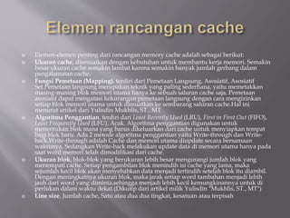  Elemen-elemen penting dari rancangan memory cache adalah sebagai berikut:
 Ukuran cache, disesuaikan dengan kebutuhan untuk membantu kerja memori. Semakin
besar ukuran cache semakin lambat karena semakin banyak jumlah gerbang dalam
pengalamatan cache.
 Fungsi Pemetaan (Mapping), terdiri dari Pemetaan Langsung, Asosiatif, Asosiatif
Set.Pemetaan langsung merupakan teknik yang paling sederhana, yaitu memetakkan
masing-masing blok memori utama hanya ke sebuah saluran cache saja. Pemetaan
asosiatif dapat mengatasi kekurangan pemetaan langsung dengan cara mengizinkan
setiap blok memori utama untuk dimuatkan ke sembarang saluran cache.Hal ini
menurut artikel dari Yulisdin Mukhlis, ST., MT
 Algoritma Penggantian, terdiri dari Least Recently Used (LRU), First in First Out (FIFO),
Least Frequently Used (LFU), Acak. Algoritma penggantian digunakan untuk
menentukan blok mana yang harus dikeluarkan dari cache untuk menyiapkan tempat
bagi blok baru. Ada 2 metode algoritma penggantian yaitu Write-through dan Write-
back.Write-through adalah Cache dan memori utama diupdate secara bersamaan
waktunya. Sedangkan Write-back melakukan update data di memori utama hanya pada
saat word memori telah dimodifikasi dari cache.
 Ukuran blok, blok-blok yang berukuran Iebih besar mengurangi jumlah blok yang
menempati cache. Setiap pengambilan blok menindih isi cache yang lama, maka
sejumlah kecil blok akan menyebabkan data menjadi tertindih setelah blok itu diambil.
Dengan meningkatnya ukuran blok, maka jarak setiap word tambahan menjadi lebih
jauh dari word yang diminta,sehingga menjadi lebih kecil kemungkinannya untuk di
perlukan dalam waktu dekat.(Dikutip dari artikel milik Yulisdin "Mukhlis, ST., MT")
 Line size, Jumlah cache, Satu atau dua dua tingkat, kesatuan atau terpisah
 