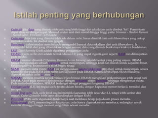  Cache hit, jika data yang diminta oleh unit yang lebih tinggi dan ada dalam cache disebut "hit". Permintaan
dapat dilayani dengan cepat. Maksud urutan unit dari rendah hingga tinggi yaitu: Streamer - Hardisk Memori
- Second Level - First level - CPU cache.
 Cache miss, bila data yang diminta tidak ada dalam cache, harus diambil dari unit dibawahnya yang cukup
memakan waktu. Ini disebut miss (gagal)
 Burst mode, dalam modus cepat ini cache mengambil banyak data sekaligus dari unit dibawahnya. Ia
mengambil lebih dari yang dibutuhkan dengan asumsi, data yang diminta berikutnya letaknya berdekatan.
 LRU (Least Recently Used) adalah algoritma penggantian cache.
 COAST, Cache on the stick adalah bentuk khusus L2, yang dapat diganti-ganti seperti RAM dan ditempatkan
pada modul.
 DRAM, memori dinamik (''Dynamic Random Access Memory) adalah bentuk yang paling umum. DRAM
hanya menggunakan sebuah kapasitor untuk menyimpan, sehingga kecil dan murah untuk kapasitas besar.
Kekurangannya: kecepatannya tidak begitu tinggi.
 SRAM, memori statik (Static RAM) ini menggunakan sakelar elektronik (flip-flop) untuk menyimpan. secara
teknis flip-flop pada RAM lebih rumit dari kapasitor pada DRAM. Karena lebih cepat, SRAM biasanya
digunakan untuk cache L1 atau L2.
 SDRAM, memori dinamik tersinkronisasi (Synchronous DRAM) merupakan perkembangan lebih lanjut dari
DRAM. Akses pada memori disinkronkan dengan frekuensi sistim prosesor sehingga menghemat waktu.
Pada motherboard modern, SDRAM berfungsi sebagai pengganti langsung DRAM.
 First level cache (L1), ini tingkat cache teratas dalam hirarki, dengan kapasitas memori terkecil, termahal dan
tercepat.
 Second level cache (L2), cache level dua ini memiliki kapasitas lebih besar dari L1, tetapi lebih lambat dan
murah. Cache L2 masih lebih cepat dibandingkan dengan RAM.
 Write back (WB), cache digunakan tidak hanya saat membaca, tetapi juga dalam proses menulis.
 Write through (WT), mementingkan keamanan: cache hanya digunakan saat membaca, sedangkan untuk
menulis ditunggu hingga memori yang dituju selesai menulis...
 