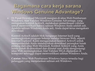  Di Pusat Download Microsoft maupun di situs Web Pembaruan
Windows, Alat Validasi Windows Genuine Advantage, yang
merupakan kontrol ActiveX, melakukan pemeriksaan validasi
untuk memverifikasi bahwa salinan Windows Anda adalah asli.
Apabila salinan Windows Anda asli, Anda dapat terus mengakses
download.
Kontrol ActiveX adalah blok bangunan Internet kecil yang
memungkinkan program bekerja melalui browser Web, seperti
Internet Explorer. Kami menggunakan kontrol ActiveX untuk
mempermudah Anda mendapatkan download perangkat lunak
penting dari situs Web Microsoft. Kontrol ActiveX yang Anda
minta untuk di-download dan diinstal saat Anda mengunjungi
situs Web memungkinkan Alat Validasi WGA dijalankan di
komputer sehingga dapat memverifikasi salinan Windows Anda.
Catatan :Situs Web Pembaruan Windows hanya tersedia bagi
pelanggan yang menjalankan salinan asli Windows.
 
