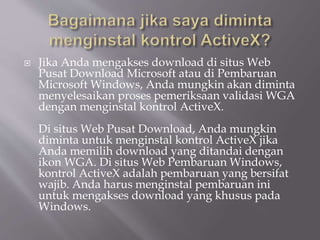  Jika Anda mengakses download di situs Web
Pusat Download Microsoft atau di Pembaruan
Microsoft Windows, Anda mungkin akan diminta
menyelesaikan proses pemeriksaan validasi WGA
dengan menginstal kontrol ActiveX.
Di situs Web Pusat Download, Anda mungkin
diminta untuk menginstal kontrol ActiveX jika
Anda memilih download yang ditandai dengan
ikon WGA. Di situs Web Pembaruan Windows,
kontrol ActiveX adalah pembaruan yang bersifat
wajib. Anda harus menginstal pembaruan ini
untuk mengakses download yang khusus pada
Windows.
 