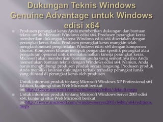 Produsen perangkat keras Anda memberikan dukungan dan bantuan
teknis untuk Microsoft Windows edisi x64. Produsen perangkat keras
memberikan dukungan karena Windows edisi x64 disertakan dengan
perangkat keras Anda. Produsen perangkat keras mungkin telah
mengkustomisasi penginstalan Windows edisi x64 dengan komponen
khusus. Komponen khusus meliputi pengandar spesifik perangkat atau
pengaturan opsional untuk memaksimalkan kinerja perangkat keras.
Microsoft akan memberikan bantuan usaha yang semestinya jika Anda
memerlukan bantuan teknis dengan Windows edisi x64. Namun, Anda
harus menghubungi produsen produk secara langsung. Produsen produk
Anda memiliki layanan dukungan terbaik terhadap perangkat lunak
yang diinstal di perangkat keras oleh produsen.
Untuk informasi produk tentang Microsoft Windows XP Professional x64
Edition, kunjungi situs Web Microsoft berikut
ini:http://www.microsoft.com/windowsxp/64bit/default.mspx
 Untuk informasi produk tentang Microsoft Windows Server 2003 edisi
x64, kunjungi situs Web Microsoft berikut
ini:http://www.microsoft.com/windowsserver2003/64bit/x64/editions.
mspx
 