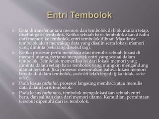  Data ditransfer antara memori dan tembolok di blok ukuran tetap,
disebut garis tembolok. Ketika sebuah baris tembolok akan disalin
dari memori ke tembolok, entri tembolok dibuat. Masuknya
tembolok akan mencakup data yang disalin serta lokasi memori
yang diminta (sekarang disebut tag).
 Ketika prosesor perlu membaca atau menulis sebuah lokasi di
memori utama, pertama mengecek entri yang sesuai dalam
tembolok. Tembolok memeriksa isi dari lokasi memori yang
diminta dalam setiap baris tembolok yang mungkin mengandung
alamat tersebut. Jika prosesor menemukan bahwa lokasi memori
berada di dalam tembolok, cache hit telah terjadi (jika tidak, cache
miss).
 Pada kasus cache hit, prosesor langsung membaca atau menulis
data dalam baris tembolok.
 Pada kasus cache miss, tembolok mengalokasikan sebuah entri
baru, dan salinan data dari memori utama. Kemudian, permintaan
tersebut dipenuhi dari isi tembolok.
 
