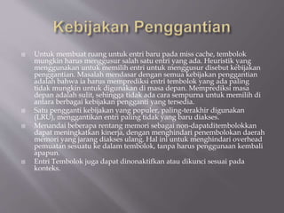  Untuk membuat ruang untuk entri baru pada miss cache, tembolok
mungkin harus menggusur salah satu entri yang ada. Heuristik yang
menggunakan untuk memilih entri untuk menggusur disebut kebijakan
penggantian. Masalah mendasar dengan semua kebijakan penggantian
adalah bahwa ia harus memprediksi entri tembolok yang ada paling
tidak mungkin untuk digunakan di masa depan. Memprediksi masa
depan adalah sulit, sehingga tidak ada cara sempurna untuk memilih di
antara berbagai kebijakan pengganti yang tersedia.
 Satu pengganti kebijakan yang populer, paling-terakhir digunakan
(LRU), menggantikan entri paling tidak yang baru diakses.
 Menandai beberapa rentang memori sebagai non-dapatditembolokkan
dapat meningkatkan kinerja, dengan menghindari penembolokan daerah
memori yang jarang diakses ulang. Hal ini untuk menghindari overhead
pemuatan sesuatu ke dalam tembolok, tanpa harus penggunaan kembali
apapun.
 Entri Tembolok juga dapat dinonaktifkan atau dikunci sesuai pada
konteks.
 