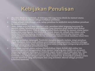  Jika data ditulis ke tembolok, di beberapa titik juga harus ditulis ke memori utama.
Waktu menulis ini dikenal sebagai kebijakan penulisan.
 Dalam sebuah write-through cache, setiap penulisan ke tembolok menyebabkan penulisan
ke memori utama.
 Atau, dalam write-back atau copy-back cache, penulisan tidak langsung tercermin ke
memori utama. Sebaliknya, jalur tembolok yang lokasinya telah ditulis lebih (lokasi
tersebut ditandai kotor). Data di lokasi tersebut ditulis kembali ke memori utama hanya
ketika data yang digusur dari tembolok.. Untuk alasan ini, sebuah miss dalam cache
write-back kadang-kadang mungkin memerlukan akses memori dua layanan: satu
untuk pertama menulis lokasi kotor ke memori dan lainnya untuk membaca lokasi baru
dari memori.
 Ada juga kebijakan menengah. Tembolok mungkin menulis-melalui, tetapi penulisan
dapat diadakan dalam suatu antrean penyimpanan data sementara, biasanya sehingga
beberapa penyimpan dapat diproses bersama-sama (yang dapat mengurangi perputaran
bus dan meningkatkan pemanfaatan bus).
 Data dalam memori utama sedang ditembolokkan dapat diubah oleh entitas lain
(misalnya periferal menggunakan akses memori langsung atau multi-core prosesor),
dalam kasus salinan tersimpan di tembolok dapat menjadi out-of-date atau basi. Atau,
ketika CPU dalam multi-core prosesor update data dalam tembolok, salinan data di
tembolok yang terkait dengan core lain akan menjadi basi. Komunikasi protokol antara
manajer tembolok yang menyimpan data yang konsisten dikenal sebagai protokol
koherensi tembolok.
 