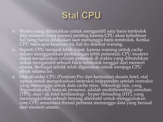  Waktu yang dibutuhkan untuk mengambil satu baris tembolok
dari memori (baca latensi) penting karena CPU akan kehabisan
hal yang harus dilakukan saat menunggu baris tembolok. Ketika
CPU mencapai keadaan ini, hal itu disebut warung.
 Seperti CPU menjadi lebih cepat, karena warung untuk cache
misses menggantikan perhitungan lebih potensial; CPU modern
dapat menjalankan ratusan petunjuk di waktu yang dibutuhkan
untuk mengambil sebuah baris tembolok tunggal dari memori
utama. Berbagai teknik telah digunakan untuk menjaga CPU
sibuk selama ini.
 Out-of-order CPU (Pentium Pro dan kemudian desain Intel, stal
upaya untuk mengeksekusi instruksi independen setelah instruksi
yang menunggu untuk data cache miss. Teknologi lain, yang
digunakan oleh banyak prosesor, adalah multithreading simultan
(TPS), atau - di Intel terminologi - hyper-threading (HT), yang
memungkinkan sebuah benang alternatif untuk menggunakan
core CPU sementara thread pertama menunggu data yang berasal
dari memori utama .
 