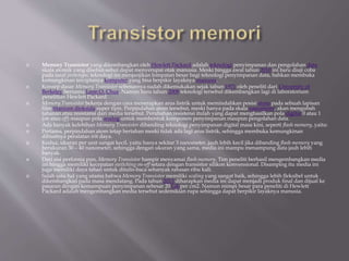  Memory Transistor yang dikembangkan oleh Hewlett Packard adalah teknologi penyimpanan dan pengolahan data
skala atomik yang disebut-sebut dapat menyerupai otak manusia. Meski hingga awal tahun 2010 ini baru diuji coba
pada taraf prototype, teknologi ini menjanjikan lompatan besar bagi teknologi penyimpanan data, bahkan membuka
kemungkinan terciptanya komputer yang bisa berpikir layaknya manusia.
 Konsep dasar Memory Transistor sebenarnya sudah dikemukakan sejak tahun 1971 oleh peneliti dari University of
Berkeley bernama Leon O. Chua. Namun baru tahun 2008 teknologi tersebut dikembangkan lagi di laboratorium
penelitian Hewlett Packard.
 Memory Transistor bekerja dengan cara menerapkan arus listrik untuk memindahkan posisi atom pada sebuah lapisan
film titanium dioksida super tipis. Perpindahan atom tersebut, meski hanya pada skala nanometer, akan mengubah
tahanan atau resistansi dari media tersebut. Perubahan resistensi itulah yang dapat menghasilkan pola digital 0 atau 1
(on atau off) maupun pola analog untuk membentuk komponen penyimpanan maupun pengolahan data.
 Ada banyak kelebihan Memory Transistor dibanding teknologi penyimpanan digital masa kini, seperti flash memory, yaitu:
 Pertama, perpindahan atom tetap bertahan meski tidak ada lagi arus listrik, sehingga membuka kemungkinan
dibuatnya peralatan irit daya.
 Kedua, ukuran per unit sangat kecil, yaitu hanya sekitar 3 nanometer, jauh lebih kecil jika dibanding flash memory yang
berukuran 30 – 40 nanometer, sehingga dengan ukuran yang sama, media ini mampu menampung data jauh lebih
banyak.
 Dari sisi performa pun, Memory Transistor hampir menyamai flash memory. Tim peneliti berhasil mengembangkan media
ini hingga memiliki kecepatan switching on-off setara dengan transistor silikon konvensional. Disamping itu media ini
juga memiliki daya tahan untuk ditulis-baca sebanyak ratusan ribu kali.
 Salah satu hal yang utama bahwa Memory Transistor memiliki scaling yang sangat baik, sehingga lebih fleksibel untuk
dikembangkan pada masa mendatang. Pada tahun 2013 diharapkan media ini dapat menjadi produk final dan dijual ke
pasaran dengan kemampuan penyimpanan sebesar 20 GB per cm2. Namun mimpi besar para peneliti di Hewlett
Packard adalah mengembangkan media tersebut sedemikian rupa sehingga dapat berpikir layaknya manusia.
 
