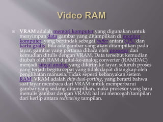  VRAM adalah memori komputer yang digunakan untuk
menyimpan data gambar yang ditampilkan di monitor
komputer, yang bertindak sebagai buffer antara CPU dan
kartu grafis. Bila ada gambar yang akan ditampilkan pada
layar, gambar yang pertama dibaca oleh prosesor dan
kemudian ditulis dengan VRAM. Data tersebut kemudian
diubah oleh RAM digital-ke-analog converter (RAMDAC)
menjadi sinyal analog yang dikirim ke layar. seluruh proses
yang terjadi begitu cepat yang tidak dapat ditangkap oleh
penglihatan manusia. Tidak seperti kebanyakan sistem
RAM, VRAM adalah chip dual-porting, yang berarti bahwa
saat layar membaca dari VRAM untuk memperbarui
gambar yang sedang ditampilkan, maka prosesor yang baru
menulis gambar dengan VRAM; hal ini mencegah tampilan
dari kerlip antara redrawing tampilan.
 