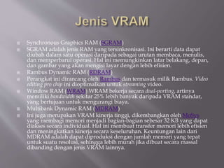  Synchronous Graphics RAM (SGRAM)
 SGRAM adalah jenis RAM yang tersinkronisasi. Ini berarti data dapat
diubah dalam satu operasi daripada sebagai urutan membaca, menulis,
dan memperbarui operasi. Hal ini memungkinkan latar belakang, depan,
dan gambar yang akan mengisi layar dengan lebih efisien.
 Rambus Dynamic RAM (RDRAM)
 Perangkat ini dirancang oleh Rambus dan termasuk milik Rambus. Video
editing pro chip ini dioptimalkan untuk streaming video.
 Window RAM (WRAM) WRAM bekerja secara dual-porting, artinya
memiliki bandwidth sekitar 25% lebih banyak daripada VRAM standar,
yang bertujuan untuk mengurangi biaya.
 Multibank Dynamic RAM (MDRAM)
 Ini juga merupakan VRAM kinerja tinggi, dikembangkan oleh MoSys
yang membagi memori menjadi bagian-bagian sebesar 32 KB yang dapat
diakses secara individual. Hal ini membuat transfer memori lebih efisien
dan meningkatkan kinerja secara keseluruhan. Keuntungan lain dari
MDRAM adalah dapat diproduksi dengan jumlah memori yang tepat
untuk suatu resolusi, sehingga lebih murah jika dibuat secara massal
dibanding dengan jenis VRAM lainnya.
 