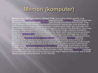  Memori (atau lebih tepat disebut memori fisik) merupakan istilah generik yang
merujuk pada media penyimpanan data sementara pada komputer. Setiap program dan
data yang sedang diproses oleh prosesor akan disimpan di dalam memori fisik. Data
yang disimpan dalam memori fisik bersifat sementara, karena data yang disimpan di
dalamnya akan tersimpan selama komputer tersebut masih dialiri daya (dengan kata
lain, komputer itu masih hidup). Ketika komputer itu direset atau dimatikan, data yang
disimpan dalam memori fisik akan hilang. Oleh karena itulah, sebelum mematikan
komputer, semua data yang belum disimpan ke dalam media penyimpanan permanen
(umumnya berbasis disk, semacam hard disk atau floppy disk), sehingga data tersebut
dapat dibuka kembali di lain kesempatan. Memori fisik umumnya diimplementasikan
dalam bentuk Random Access Memory (RAM), yang bersifat dinamis (DRAM).
Mengapa disebut Random Access, adalah karena akses terhadap lokasi-lokasi di
dalamnya dapat dilakukan secara acak (random), bukan secara berurutan (sekuensial).
Meskipun demikian, kata random access dalam RAM ini sering menjadi salah kaprah.
Sebagai contoh, memori yang hanya dapat dibaca (ROM), juga dapat diakses secara
random, tetapi ia dibedakan dengan RAM karena ROM dapat menyimpan data tanpa
kebutuhan daya dan tidak dapat ditulisi sewaktu-waktu. Selain itu, hard disk yang juga
merupakan salah satu media penyimpanan juga dapat diakses secara acak, tapi ia tidak
digolongkan ke dalam Random Access Memory.
 