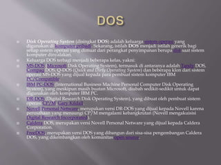  Disk Operating System (disingkat DOS) adalah keluarga sistem operasi yang
digunakan di komputer pribadi. Sekarang, istilah DOS menjadi istilah generik bagi
setiap sistem operasi yang dimuat dari perangkat penyimpanan berupa disk saat sistem
komputer dinyalakan.
 Keluarga DOS terbagi menjadi beberapa kelas, yakni:
 MS-DOS (Microsoft Disk Operating System), termasuk di antaranya adalah Tandy DOS,
Compaq DOS, Q-DOS (Quick and Dirty Operating System) dan beberapa klon dari sistem
operasi MS-DOS yang dijual kepada para pembuat sistem komputer IBM
PC/Compatible.
 IBM PC-DOS (International Business Machine Personal Computer Disk Operating
System), yang meskipun masih buatan Microsoft, diubah sedikit-sedikit untuk dapat
digunakan oleh komputer IBM PC.
 DR-DOS (Digital Research Disk Operating System), yang dibuat oleh pembuat sistem
operasi CP/M, Gary Kildall.
 Novell Personal Netware, merupakan versi DR-DOS yang dijual kepada Novell karena
perusahaan yang menaungi CP/M mengalami kebangkrutan (Novell mengakuisisi
Digital Research Incorporated).
 Caldera DOS, merupakan versi Novell Personal Netware yang dijual kepada Caldera
Corporation.
 FreeDOS, merupakan versi DOS yang dibangun dari sisa-sisa pengembangan Caldera
DOS, yang dikembangkan oleh komunitas open source.
 