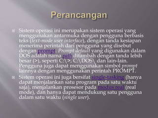  Sistem operasi ini merupakan sistem operasi yang
menggunakan antarmuka dengan pengguna berbasis
teks (text-mode user interface), dengan tanda kesiapan
menerima perintah dari pengguna yang disebut
dengan prompt. Prompt default yang digunakan dalam
DOS adalah nama path ditambah dengan tanda lebih
besar (>), seperti C:>, C:DOS dan lain-lain.
Pengguna juga dapat menggunakan simbol prompt
lainnya dengan menggunakan perintah PROMPT.
 Sistem operasi ini juga bersifat single-tasking (hanya
dapat menjalankan satu program pada satu waktu
saja), menjalankan prosesor pada modus real (real
mode), dan hanya dapat mendukung satu pengguna
dalam satu waktu (single user).
 