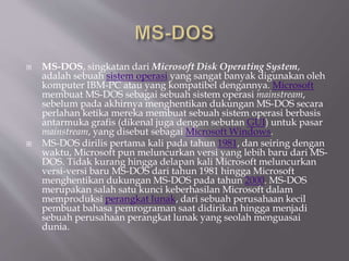  MS-DOS, singkatan dari Microsoft Disk Operating System,
adalah sebuah sistem operasi yang sangat banyak digunakan oleh
komputer IBM-PC atau yang kompatibel dengannya. Microsoft
membuat MS-DOS sebagai sebuah sistem operasi mainstream,
sebelum pada akhirnya menghentikan dukungan MS-DOS secara
perlahan ketika mereka membuat sebuah sistem operasi berbasis
antarmuka grafis (dikenal juga dengan sebutan GUI) untuk pasar
mainstream, yang disebut sebagai Microsoft Windows.
 MS-DOS dirilis pertama kali pada tahun 1981, dan seiring dengan
waktu, Microsoft pun meluncurkan versi yang lebih baru dari MS-
DOS. Tidak kurang hingga delapan kali Microsoft meluncurkan
versi-versi baru MS-DOS dari tahun 1981 hingga Microsoft
menghentikan dukungan MS-DOS pada tahun 2000. MS-DOS
merupakan salah satu kunci keberhasilan Microsoft dalam
memproduksi perangkat lunak, dari sebuah perusahaan kecil
pembuat bahasa pemrograman saat didirikan hingga menjadi
sebuah perusahaan perangkat lunak yang seolah menguasai
dunia.
 