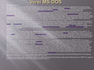  MS-DOS versi 1.xx
 Ini adalah versi awal di mana MS-DOS pertama kali diluncurkan oleh Microsoft. Isinya, tentu saja sangat primitif dan hanya berisi
kerangka dasar saja: tidak ada tampilan grafik untuk mengelola berkas, tidak mendukung jaringan. Pokoknya, versi pertama DOS ini
bersih dari embel-embel. Versi pertama dari DOS ini hanya mendukung IBM PC Model 5150 dan semua perangkat keras
pendukungnya, seperti hanya mendukung disket single-side floppy disk dengan ukuran 5½ inci berkapasitas 160K saja.
 Selang kira-kira satu tahun, di mana animo masyarakat akan produk IBM PC, Microsoft pun membuat perbaikan untuk MSDOS, dan
muncullah DOS versi 1.1. Sebenarnya, hal ini diakibatkan oleh IBM yang meluncurkan produk floppy disk drive baru untuk disket
double-side dengan ukuran 5½ inci berkapasitas 320K. Penggunaan double-side bagi floppy disk sangatlah berpengaruh, karena media
penyimpanan tersebut dapat menyimpan dua kali lebih banyak dibandingkan dengan disket floppy single-side. Jangan tertawa melihat
kapasitas disket yang didukung oleh MS-DOS 1.1. Anda tidak akan mendapatkan kapasitas puluhan megabytes ataupun gigabytes.
Bahkan hard disk saja masih jarang ditemui pada microcomputer, dan hanya Apple III yang memilikinya.
 Setelah itu, Microsoft menampakkan diri untuk menjual MS-DOS kepada para kompetitor IBM yang membuat semacam klon IBM PC
5150. Microsoft memberinya versi 1.25. Karena didesain sedemikian rupa dengan menggunakan falsafah open-architecture, tidak seperti
Apple dan Commodore maka klon terhadap IBM PC pun dapat dilakukan. Dan karena itulah IBM PC dan klon IBM PC yang
kompatibel dengan IBM PC sangat sukses di pasaran. Ini merupakan kesuksesan tiga perusahaan: IBM, Intel, dan tentu saja Microsoft.
Hanya saja, memang pasar IBM kala itu digerogoti oleh Compaq, Hewlett-Packard, dan juga Dell Computer Corporation yang
membuat klon IBM PC.
 MS-DOS versi 2.xx
 Pada awal tahun 1983, IBM meluncurkan IBM PC XT (Extended Technology), sebagai perbaikan dari versi IBM PC 5150. IBM PC XT
dilengkapi dengan sebuah hard disk 10M, antarmuka masukan/keluaran berjenis serial (RS-232 atau lebih dikenal dengan antarmuka
COM), RAM dengan kapasitas 128K, sebuah floppy disk drive double-side 360K dan tiga buah slot ekspansi. Tentu saja, penggunaan
beberapa perangkat keras baru seperti hard disk, dan disket drive berkapasitas 360K (40K lebih tinggi dari pada versi double-side pada
IBM PC 5150) membutuhkan sebuah sistem operasi, dan Microsoft tidak mengecewakan IBM. Mereka dengan sigap dan cepat merilis
MS-DOS versi 2.0. Akhirnya IBM PC XT dibundel dengan IBM PC-DOS 2.0.
 MS-DOS versi 2.0 memiliki banyak sekali perbaikan dari MS-DOS 1.1 yang ditujukan untuk komputer IBM PC 5150. Di antaranya
adalah dukungan untuk penggunaan struktur direktori yang hierarkis (bercabang) seperti layaknya sebuah pohon yang memiliki akar
(root) dan cabang (branch). Selain itu, MS-DOS 2.0 juga mendukung berbagai macam fungsi yang diadopsi dari UNIX, seperti halnya
penggunaan I/O redirection (>, >>, <, <<) dan print spooler. Fitur print spooler adalah fitur yang dapat menyimpan berkas yang akan
dicetak dalam sebuah memori penyangga sehingga berkas yang akan dicetak tidak langsung dicetak, melainkan disimpan terlebih
dahulu. Tujuannya adalah agar proses pencetakan dapat berlangsung secara lebih cepat, dan pengguna tidak harus direpotkan untuk
mencetak keseluruhan berkas jika kertasnya habis, melainkan hanya membutuhkan kertas baru dan menekan tombol resume untuk
melanjutkan. Sedangkan I/O redirection berfungsi untuk melakukan fungsi input dan output yang dilakukan dari baris perintah. Selain
kedua fitur yang diadopsi dari UNIX, DOS versi 2.0 juga memberikan keleluasaan kepada Anda agar dapat memasang driver untuk
DOS, dengan mengintegrasikannya di dalam berkas konfigurasi CONFIG.SYS.
 Ternyata, komputer IBM PC XT ini sangat sukses: bahkan kesuksesannya mencapai Jepang. Untuk mendukung bahasa Kanji Jepang,
Microsoft memutuskan untuk meluncurkan MS-DOS versi 2.05.
 Pada tahun yang sama, IBM meluncurkan IBM PC Jr. (dibaca: PC Junior). Sayangnya, tidak seperti kakak-kakaknya, IBM PC Jr. gagal di
pasaran. Ketika diluncurkan, IBM PC Jr. memakai IBM PC-DOS 2.1.
 