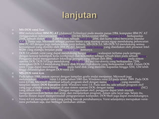  MS-DOS versi 3.xx
 IBM meluncurkan IBM PC-AT (Advanced Technology) pada musim panas 1984. komputer IBM PC AT
menggunakan mikroprosesor Intel 80286 (16-bit) berkecepatan 6MHz, memori RAM berkapasitas
256K, sebuah disket drive 1.2M 5¼ inci, sebuah hard disk 20M, dan kartu video berwarna (standar
CGA). Tentu saja, Microsoft sebagai partner bisnis yang mantap secara sigap mendukung peluncuran
IBM PC-AT dengan juga meluncurkan versi terbaru, MS-DOS 3.0. MS-DOS 3.0 mendukung semua
kemampuan yang dimiliki oleh IBM PC-AT, kecuali multi-tasking yang disediakan oleh prosesor Intel
80286 yang mampu berjalan pada protected mode tentunya.
 DOS 3.0 adalah versi yang dapat mendukung fungsi jaringan, walaupun terbatas pada jaringan
dengan konsep kelompok kerja (workgroup) dan terkoneksi sebagai sebuah klien pada sebuah server.
Pengguna dapat menggunakan teknologi jaringan yang dibuat oleh IBM, Token Ring pada sistem
operasi DOS. DOS 3.0 juga mendukung floppy disk 3½ inci low-density yang berkapasitas 720K,
sedangkan DOS 3.3 mendukung floppy disk 3½ inci high-density yang berkapasitas 1.44M. Dalam DOS
versi 3 juga dapat mendukung partisi pada hard disk yang memiliki kapasitas hingga 32M, 12M lebih
tinggi dibandingkan dengan DOS versi 2.0.
 MS-DOS versi 4.xx
 Pada tahun 1988, sistem operasi dengan tampilan grafis mulai menjamur. Microsoft juga
meluncurkan Windows versi 1.0 pada tahun 1985 dan Windows versi 2.0 pada tahun 1989. Pada DOS
versi 4.0 ini, Microsoft membuat sebuah program shell dengan nama DOS Shell, yang memiliki
tampilan seperti DOS Executive milik Windows versi 1.0. Pada saat itu, ada sebuah program shell
yang juga populer yang berjalan di atas sistem operasi DOS, dengan nama Norton Commander (NC)
yang dibuat oleh Peter Norton. Dengan menggunakan shell, pengguna dapat lebih mudah
mengorganisasikan berkas dan arsip, dan menjalankan program, dalam satu layar saja. Selain itu,
karena mouse dapat mempermudah pengoperasian komputer, DOS Shell juga dapat mendukungnya.
 Versi 4.0 ini merupakan versi yang paling banyak perubahannya. Versi selanjutnya merupakan versi-
versi perbaikan saja, dan berbagai tambahan utilitas.
 
