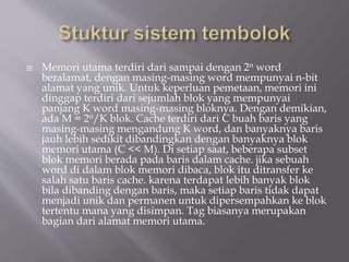  Memori utama terdiri dari sampai dengan 2n word
beralamat, dengan masing-masing word mempunyai n-bit
alamat yang unik. Untuk keperluan pemetaan, memori ini
dinggap terdiri dari sejumlah blok yang mempunyai
panjang K word masing-masing bloknya. Dengan demikian,
ada M = 2n/K blok. Cache terdiri dari C buah baris yang
masing-masing mengandung K word, dan banyaknya baris
jauh lebih sedikit dibandingkan dengan banyaknya blok
memori utama (C << M). Di setiap saat, beberapa subset
blok memori berada pada baris dalam cache. jika sebuah
word di dalam blok memori dibaca, blok itu ditransfer ke
salah satu baris cache. karena terdapat lebih banyak blok
bila dibanding dengan baris, maka setiap baris tidak dapat
menjadi unik dan permanen untuk dipersempahkan ke blok
tertentu mana yang disimpan. Tag biasanya merupakan
bagian dari alamat memori utama.
 