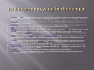  Cache hit, jika data yang diminta oleh unit yang lebih tinggi dan ada dalam cache disebut "hit". Permintaan dapat dilayani
dengan cepat. Maksud urutan unit dari rendah hingga tinggi yaitu: Streamer - Hardisk Memori - Second Level - First level -
CPU cache.
 Cache miss, bila data yang diminta tidak ada dalam cache, harus diambil dari unit dibawahnya yang cukup memakan
waktu. Ini disebut miss (gagal)
 Burst mode, dalam modus cepat ini cache mengambil banyak data sekaligus dari unit dibawahnya. Ia mengambil lebih
dari yang dibutuhkan dengan asumsi, data yang diminta berikutnya letaknya berdekatan.
 LRU (Least Recently Used) adalah algoritma penggantian cache.
 COAST, Cache on the stick adalah bentuk khusus L2, yang dapat diganti-ganti seperti RAM dan ditempatkan pada modul.
 DRAM, memori dinamik (''Dynamic Random Access Memory) adalah bentuk yang paling umum. DRAM hanya
menggunakan sebuah kapasitor untuk menyimpan, sehingga kecil dan murah untuk kapasitas besar. Kekurangannya:
kecepatannya tidak begitu tinggi.
 SRAM, memori statik (Static RAM) ini menggunakan sakelar elektronik (flip-flop) untuk menyimpan. secara teknis flip-
flop pada RAM lebih rumit dari kapasitor pada DRAM. Karena lebih cepat, SRAM biasanya digunakan untuk cache L1
atau L2.
 SDRAM, memori dinamik tersinkronisasi (Synchronous DRAM) merupakan perkembangan lebih lanjut dari DRAM.
Akses pada memori disinkronkan dengan frekuensi sistim prosesor sehingga menghemat waktu. Pada motherboard
modern, SDRAM berfungsi sebagai pengganti langsung DRAM.
 First level cache (L1), ini tingkat cache teratas dalam hirarki, dengan kapasitas memori terkecil, termahal dan tercepat.
 Second level cache (L2), cache level dua ini memiliki kapasitas lebih besar dari L1, tetapi lebih lambat dan murah. Cache L2
masih lebih cepat dibandingkan dengan RAM.
 Write back (WB), cache digunakan tidak hanya saat membaca, tetapi juga dalam proses menulis.
 Write through (WT), mementingkan keamanan: cache hanya digunakan saat membaca, sedangkan untuk menulis
ditunggu hingga memori yang dituju selesai menulis...
 