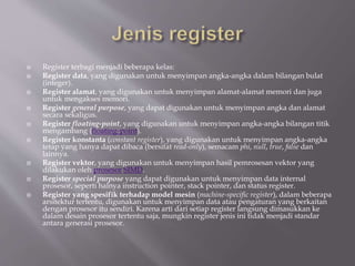  Register terbagi menjadi beberapa kelas:
 Register data, yang digunakan untuk menyimpan angka-angka dalam bilangan bulat
(integer).
 Register alamat, yang digunakan untuk menyimpan alamat-alamat memori dan juga
untuk mengakses memori.
 Register general purpose, yang dapat digunakan untuk menyimpan angka dan alamat
secara sekaligus.
 Register floating-point, yang digunakan untuk menyimpan angka-angka bilangan titik
mengambang (floating-point).
 Register konstanta (constant register), yang digunakan untuk menyimpan angka-angka
tetap yang hanya dapat dibaca (bersifat read-only), semacam phi, null, true, false dan
lainnya.
 Register vektor, yang digunakan untuk menyimpan hasil pemrosesan vektor yang
dilakukan oleh prosesor SIMD.
 Register special purpose yang dapat digunakan untuk menyimpan data internal
prosesor, seperti halnya instruction pointer, stack pointer, dan status register.
 Register yang spesifik terhadap model mesin (machine-specific register), dalam beberapa
arsitektur tertentu, digunakan untuk menyimpan data atau pengaturan yang berkaitan
dengan prosesor itu sendiri. Karena arti dari setiap register langsung dimasukkan ke
dalam desain prosesor tertentu saja, mungkin register jenis ini tidak menjadi standar
antara generasi prosesor.
 